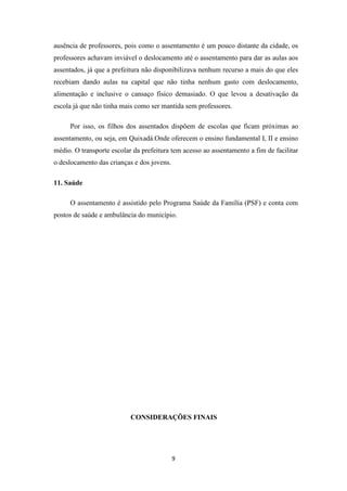 ausência de professores, pois como o assentamento é um pouco distante da cidade, os
professores achavam inviável o deslocamento até o assentamento para dar as aulas aos
assentados, já que a prefeitura não disponibilizava nenhum recurso a mais do que eles
recebiam dando aulas na capital que não tinha nenhum gasto com deslocamento,
alimentação e inclusive o cansaço físico demasiado. O que levou a desativação da
escola já que não tinha mais como ser mantida sem professores.

     Por isso, os filhos dos assentados dispõem de escolas que ficam próximas ao
assentamento, ou seja, em Quixadá.Onde oferecem o ensino fundamental I, II e ensino
médio. O transporte escolar da prefeitura tem acesso ao assentamento a fim de facilitar
o deslocamento das crianças e dos jovens.

11. Saúde

     O assentamento é assistido pelo Programa Saúde da Família (PSF) e conta com
postos de saúde e ambulância do município.




                           CONSIDERAÇÕES FINAIS




                                            9
 