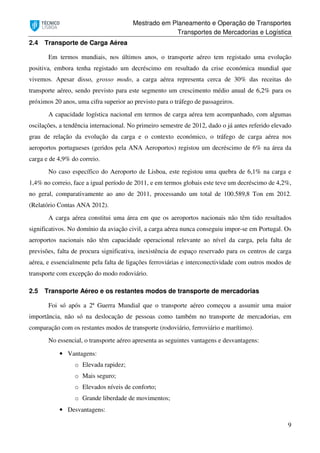 Mestrado em Planeamento e Operação de Transportes
Transportes de Mercadorias e Logística
9
2.4 Transporte de Carga Aérea
Em termos mundiais, nos últimos anos, o transporte aéreo tem registado uma evolução
positiva, embora tenha registado um decréscimo em resultado da crise económica mundial que
vivemos. Apesar disso, grosso modo, a carga aérea representa cerca de 30% das receitas do
transporte aéreo, sendo previsto para este segmento um crescimento médio anual de 6,2% para os
próximos 20 anos, uma cifra superior ao previsto para o tráfego de passageiros.
A capacidade logística nacional em termos de carga aérea tem acompanhado, com algumas
oscilações, a tendência internacional. No primeiro semestre de 2012, dado o já antes referido elevado
grau de relação da evolução da carga e o contexto económico, o tráfego de carga aérea nos
aeroportos portugueses (geridos pela ANA Aeroportos) registou um decréscimo de 6% na área da
carga e de 4,9% do correio.
No caso específico do Aeroporto de Lisboa, este registou uma quebra de 6,1% na carga e
1,4% no correio, face a igual período de 2011, e em termos globais este teve um decréscimo de 4,2%,
no geral, comparativamente ao ano de 2011, processando um total de 100.589,8 Ton em 2012.
(Relatório Contas ANA 2012).
A carga aérea constitui uma área em que os aeroportos nacionais não têm tido resultados
significativos. No domínio da aviação civil, a carga aérea nunca conseguiu impor-se em Portugal. Os
aeroportos nacionais não têm capacidade operacional relevante ao nível da carga, pela falta de
previsões, falta de procura significativa, inexistência de espaço reservado para os centros de carga
aérea, e essencialmente pela falta de ligações ferroviárias e interconectividade com outros modos de
transporte com excepção do modo rodoviário.
2.5 Transporte Aéreo e os restantes modos de transporte de mercadorias
Foi só após a 2ª Guerra Mundial que o transporte aéreo começou a assumir uma maior
importância, não só na deslocação de pessoas como também no transporte de mercadorias, em
comparação com os restantes modos de transporte (rodoviário, ferroviário e marítimo).
No essencial, o transporte aéreo apresenta as seguintes vantagens e desvantagens:
• Vantagens:
o Elevada rapidez;
o Mais seguro;
o Elevados níveis de conforto;
o Grande liberdade de movimentos;
• Desvantagens:
 