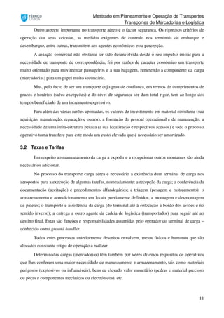 Mestrado em Planeamento e Operação de Transportes
Transportes de Mercadorias e Logística
11
Outro aspecto importante no transporte aéreo é o factor segurança. Os rigorosos critérios de
operação dos seus veículos, as medidas exigentes de controlo nos terminais de embarque e
desembarque, entre outras, transmitem aos agentes económicos essa percepção.
A aviação comercial não obstante ter sido desenvolvida desde o seu impulso inicial para a
necessidade de transporte de correspondência, foi por razões de caracter económico um transporte
muito orientado para movimentar passageiros e a sua bagagem, remetendo a componente da carga
(mercadorias) para um papel muito secundário.
Mas, pelo facto de ser um transporte cujo grau de confiança, em termos de cumprimentos de
prazos e horários (salvo excepções) e do nível de segurança ser dum total rigor, tem ao longo dos
tempos beneficiado de um incremento expressivo.
Para além das várias razões apontadas, os valores de investimento em material circulante (sua
aquisição, manutenção, reparação e outros), a formação do pessoal operacional e de manutenção, a
necessidade de uma infra-estrutura pesada (a sua localização e respectivos acessos) e todo o processo
operativo torna transfere para este modo um custo elevado que é necessário ser amortizado.
3.2 Taxas e Tarifas
Em respeito ao manuseamento da carga a expedir e a recepcionar outros montantes são ainda
necessários adicionar.
No processo do transporte carga aérea é necessário a existência dum terminal de carga nos
aeroportos para a execução de algumas tarefas, nomeadamente: a recepção da carga; a conferência da
documentação (aceitação) e procedimentos alfandegários; a triagem (pesagem e rastreamento); o
armazenamento e acondicionamento em locais previamente definidos; a montagem e desmontagem
de paletes; o transporte e assistência da carga (do terminal até à colocação a bordo dos aviões e no
sentido inverso); a entrega a outro agente da cadeia de logística (transportador) para seguir até ao
destino final. Estas são funções e responsabilidades assumidas pelo operador do terminal de carga –
conhecido como ground handler.
Todos estes processos anteriormente descritos envolvem, meios físicos e humanos que são
alocados consoante o tipo de operação a realizar.
Determinadas cargas (mercadorias) têm também por vezes diversos requisitos de operativos
que lhes conferem uma maior necessidade de manuseamento e armazenamento, tais como materiais
perigosos (explosivos ou inflamáveis), bens de elevado valor monetário (pedras e material precioso
ou peças e componentes mecânicos ou electrónicos), etc.
 