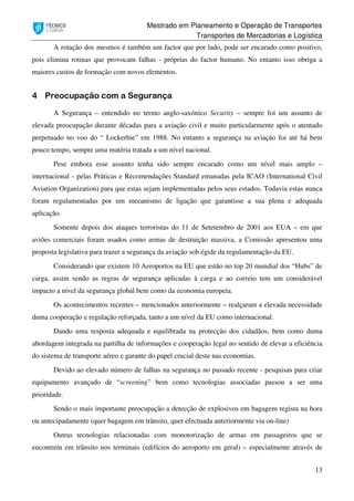 Mestrado em Planeamento e Operação de Transportes
Transportes de Mercadorias e Logística
13
A rotação dos mesmos é também um factor que por lado, pode ser encarado como positivo,
pois elimina rotinas que provocam falhas - próprias do factor humano. No entanto isso obriga a
maiores custos de formação com novos elementos.
4 Preocupação com a Segurança
A Segurança – entendido no termo anglo-saxónico Security – sempre foi um assunto de
elevada preocupação durante décadas para a aviação civil e muito particularmente após o atentado
perpetuado no voo do “ Lockerbie” em 1988. No entanto a segurança na aviação foi até há bem
pouco tempo, sempre uma matéria tratada a um nível nacional.
Pese embora esse assunto tenha sido sempre encarado como um nível mais amplo –
internacional - pelas Práticas e Recomendações Standard emanadas pela ICAO (International Civil
Aviation Organization) para que estas sejam implementadas pelos seus estados. Todavia estas nunca
foram regulamentadas por um mecanismo de ligação que garantisse a sua plena e adequada
aplicação.
Somente depois dos ataques terroristas do 11 de Setetembro de 2001 aos EUA – em que
aviões comerciais foram usados como armas de destruição massiva, a Comissão apresentou uma
proposta legislativa para trazer a segurança da aviação sob égide da regulamentação da EU.
Considerando que existem 10 Aeroportos na EU que estão no top 20 mundial dos “Hubs” de
carga, assim sendo as regras de segurança aplicadas à carga e ao correio tem um considerável
impacto a nível da segurança global bem como da economia europeia.
Os acontecimentos recentes – mencionados anteriormente – realçaram a elevada necessidade
duma cooperação e regulação reforçada, tanto a um nível da EU como internacional.
Dando uma resposta adequada e equilibrada na protecção dos cidadãos, bem como duma
abordagem integrada na partilha de informações e cooperação legal no sentido de elevar a eficiência
do sistema de transporte aéreo e garante do papel crucial deste nas economias.
Devido ao elevado número de falhas na segurança no passado recente - pesquisas para criar
equipamento avançado de “screening” bem como tecnologias associadas passou a ser uma
prioridade.
Sendo o mais importante preocupação a detecção de explosivos em bagagem regista na hora
ou antecipadamente (quer bagagem em trânsito, quer efectuada anteriormente via on-line)
Outras tecnologias relacionadas com monotorização de armas em passageiros que se
encontrem em trânsito nos terminais (edifícios do aeroporto em geral) – especialmente através de
 