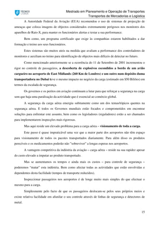 Mestrado em Planeamento e Operação de Transportes
Transportes de Mercadorias e Logística
15
A Autoridade Federal da Aviação (EUA) recomendou o uso de sistemas de projecção de
ameaças que coloca imagens de objectos considerados extremamente perigosos nos monitores dos
aparelhos de Raio-X, para manter os funcionários alertas e testar a sua performance.
Bem como, um programa certificado que exige às companhias estarem habilitados a dar
formação e treino aos seus funcionários.
Estes sistemas são muitos uteis na medida que avaliam a performance dos controladores de
monitores e auxiliam no treino para identificação de objectos mais difíceis de detectar no futuro.
Como mencionado anteriormente se a ocorrência do 11 de Setembro de 2001 incrementou o
rigor no controle de passageiros, a descoberta de explosivos escondidos a bordo de um avião
cargueiro no aeroporto de East Midlands (260 Km de Londres) e um outro num depósito duma
transportadora no Dubai teve o mesmo impacto no negócio da carga (estimado em $50 Biliões) em
termos da escalada de segurança.
Os governos e os peritos em aviação continuam a lutar para que reforçar a segurança na carga
sem que haja uma paralisação da actividade que é essencial ao comércio global.
A segurança da carga aérea emergiu subitamente como um dos temas/tópicos quentes na
segurança aérea. E todos os Governos mundiais estão focados e comprometidos em encontrar
soluções para enfrentar este assunto, bem como os legisladores (reguladores) estão a ser chamados
para implementarem inspecções mais rigorosas.
Mas aqui reside um elevado problema para a carga aérea – visionamento de toda a carga.
Este passo é quase impraticável uma vez que a maior parte dos aeroportos não têm espaço
para visionamento de todos os pacotes transportados diariamente. Para além disso os produtos
perecíveis e os medicamentos poderão não ”sobreviver” a longas esperas nos aeroportos.
A vantagem competitiva da indústria da aviação – carga aérea – reside na sua rapidez apesar
do custo elevado a imputar ao produto transportado.
Mas se aumentamos os tempos e ainda mais os custos – para controle de segurança –
poderemos “matar” esta indústria. Bem como afectar todas as actividades que estão envolvidas e
dependentes desta facilidade (tempos de transporte reduzidos).
Inspeccionar passageiros nos aeroportos é de longe muito mais simples do que efectuar o
mesmo para a carga.
Simplesmente pelo facto de que os passageiros deslocam-se pelos seus próprios meios e
existe relativa facilidade em afunilar o seu controle através de linhas de segurança e detectores de
metal.
 