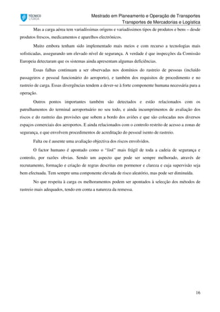 Mestrado em Planeamento e Operação de Transportes
Transportes de Mercadorias e Logística
16
Mas a carga aérea tem variadíssimas origens e variadíssimos tipos de produtos e bens – desde
produtos frescos, medicamentos e aparelhos electrónicos.
Muito embora tenham sido implementado mais meios e com recurso a tecnologias mais
sofisticadas, assegurando um elevado nível de segurança. A verdade é que inspecções da Comissão
Europeia detectaram que os sistemas ainda apresentam algumas deficiências.
Essas falhas continuam a ser observadas nos domínios do rastreio de pessoas (incluído
passageiros e pessoal funcionário do aeroporto), e também dos requisitos de procedimento e no
rastreio de carga. Essas divergências tendem a dever-se à forte componente humana necessária para a
operação.
Outros pontos importantes também são detectados e estão relacionados com os
patrulhamentos do terminal aeroportuário no seu todo, e ainda incumprimentos de avaliação dos
riscos e do rastreio das provisões que sobem a bordo dos aviões e que são colocadas nos diversos
espaços comerciais dos aeroportos. E ainda relacionados com o controlo restrito de acesso a zonas de
segurança, e que envolvem procedimentos de acreditação do pessoal isento de rastreio.
Falta ou é ausente uma avaliação objectiva dos riscos envolvidos.
O factor humano é apontado como o “link” mais frágil de toda a cadeia de segurança e
controlo, por razões obvias. Sendo um aspecto que pode ser sempre melhorado, através de
recrutamento, formação e criação de regras descritas em pormenor e clareza e cuja supervisão seja
bem efectuada. Tem sempre uma componente elevada de risco aleatório, mas pode ser diminuída.
No que respeita à carga os melhoramentos podem ser apontados à selecção dos métodos de
rastreio mais adequados, tendo em conta a natureza da remessa.
 