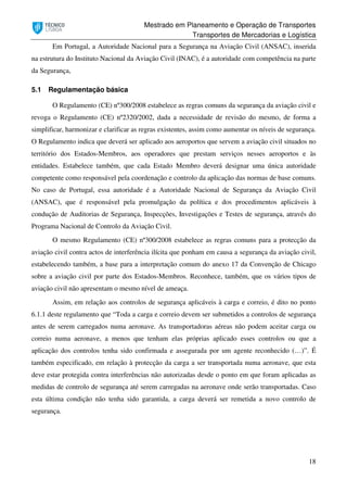 Mestrado em Planeamento e Operação de Transportes
Transportes de Mercadorias e Logística
18
Em Portugal, a Autoridade Nacional para a Segurança na Aviação Civil (ANSAC), inserida
na estrutura do Instituto Nacional da Aviação Civil (INAC), é a autoridade com competência na parte
da Segurança,
5.1 Regulamentação básica
O Regulamento (CE) nº300/2008 estabelece as regras comuns da segurança da aviação civil e
revoga o Regulamento (CE) nº2320/2002, dada a necessidade de revisão do mesmo, de forma a
simplificar, harmonizar e clarificar as regras existentes, assim como aumentar os níveis de segurança.
O Regulamento indica que deverá ser aplicado aos aeroportos que servem a aviação civil situados no
território dos Estados-Membros, aos operadores que prestam serviços nesses aeroportos e às
entidades. Estabelece também, que cada Estado Membro deverá designar uma única autoridade
competente como responsável pela coordenação e controlo da aplicação das normas de base comuns.
No caso de Portugal, essa autoridade é a Autoridade Nacional de Segurança da Aviação Civil
(ANSAC), que é responsável pela promulgação da política e dos procedimentos aplicáveis à
condução de Auditorias de Segurança, Inspecções, Investigações e Testes de segurança, através do
Programa Nacional de Controlo da Aviação Civil.
O mesmo Regulamento (CE) nº300/2008 estabelece as regras comuns para a protecção da
aviação civil contra actos de interferência ilícita que ponham em causa a segurança da aviação civil,
estabelecendo também, a base para a interpretação comum do anexo 17 da Convenção de Chicago
sobre a aviação civil por parte dos Estados-Membros. Reconhece, também, que os vários tipos de
aviação civil não apresentam o mesmo nível de ameaça.
Assim, em relação aos controlos de segurança aplicáveis à carga e correio, é dito no ponto
6.1.1 deste regulamento que “Toda a carga e correio devem ser submetidos a controlos de segurança
antes de serem carregados numa aeronave. As transportadoras aéreas não podem aceitar carga ou
correio numa aeronave, a menos que tenham elas próprias aplicado esses controlos ou que a
aplicação dos controlos tenha sido confirmada e assegurada por um agente reconhecido (…)”. É
também especificado, em relação à protecção da carga a ser transportada numa aeronave, que esta
deve estar protegida contra interferências não autorizadas desde o ponto em que foram aplicadas as
medidas de controlo de segurança até serem carregadas na aeronave onde serão transportadas. Caso
esta última condição não tenha sido garantida, a carga deverá ser remetida a novo controlo de
segurança.
 