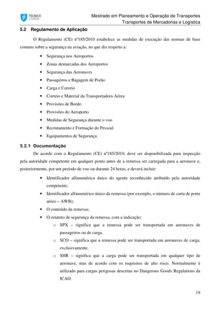 Mestrado em Planeamento e Operação de Transportes
Transportes de Mercadorias e Logística
19
5.2 Regulamento de Aplicação
O Regulamento (CE) nº185/2010 estabelece as medidas de execução das normas de base
comuns sobre a segurança na aviação, no que diz respeito a:
• Segurança nos Aeroportos
• Zonas demarcadas dos Aeroportos
• Segurança das Aeronaves
• Passageiros e Bagagem de Porão
• Carga e Correio
• Correio e Material da Transportadora Aérea
• Provisões de Bordo
• Provisões do Aeroporto
• Medidas de Segurança durante o voo
• Recrutamento e Formação do Pessoal
• Equipamentos de Segurança
5.2.1 Documentação
De acordo com o Regulamento (CE) nº185/2010, deve ser disponibilizada para inspecção
pela autoridade competente em qualquer ponto antes de a remessa ser carregada para a aeronave e,
posteriormente, por um período de voo ou durante 24 horas, e deverá incluir:
• Identificador alfanumérico único do agente reconhecido atribuído pela autoridade
competente;
• Identificador alfanumérico único da remessa (por exemplo, o número de carta de porte
aéreo – AWB);
• O conteúdo da remessa;
• O estatuto de segurança da remessa, com a indicação:
o SPX – significa que a remessa pode ser transportada em aeronaves de
passageiros ou de carga.
o SCO – significa que a remessa pode ser transportada em aeronaves de carga,
exclusivamente.
o SHR – significa que a carga pode ser transportada em qualquer tipo de
aeronave, mas de acordo com os requisitos de alto risco. Normalmente é
utilizado para cargas perigosas descritas no Dangerous Goods Regulations da
ICAO.
 