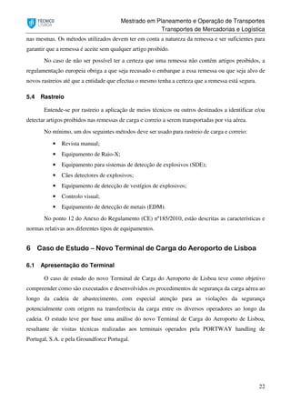 Mestrado em Planeamento e Operação de Transportes
Transportes de Mercadorias e Logística
22
nas mesmas. Os métodos utilizados devem ter em conta a natureza da remessa e ser suficientes para
garantir que a remessa é aceite sem qualquer artigo proibido.
No caso de não ser possível ter a certeza que uma remessa não contém artigos proibidos, a
regulamentação europeia obriga a que seja recusado o embarque a essa remessa ou que seja alvo de
novos rastreios até que a entidade que efectua o mesmo tenha a certeza que a remessa está segura.
5.4 Rastreio
Entende-se por rastreio a aplicação de meios técnicos ou outros destinados a identificar e/ou
detectar artigos proibidos nas remessas de carga e correio a serem transportadas por via aérea.
No mínimo, um dos seguintes métodos deve ser usado para rastreio de carga e correio:
• Revista manual;
• Equipamento de Raio-X;
• Equipamento para sistemas de detecção de explosivos (SDE);
• Cães detectores de explosivos;
• Equipamento de detecção de vestígios de explosivos;
• Controlo visual;
• Equipamento de detecção de metais (EDM).
No ponto 12 do Anexo do Regulamento (CE) nº185/2010, estão descritas as características e
normas relativas aos diferentes tipos de equipamentos.
6 Caso de Estudo – Novo Terminal de Carga do Aeroporto de Lisboa
6.1 Apresentação do Terminal
O caso de estudo do novo Terminal de Carga do Aeroporto de Lisboa teve como objetivo
compreender como são executados e desenvolvidos os procedimentos de segurança da carga aérea ao
longo da cadeia de abastecimento, com especial atenção para as violações da segurança
potencialmente com origem na transferência da carga entre os diversos operadores ao longo da
cadeia. O estudo teve por base uma análise do novo Terminal de Carga do Aeroporto de Lisboa,
resultante de visitas técnicas realizadas aos terminais operados pela PORTWAY handling de
Portugal, S.A. e pela Groundforce Portugal.
 