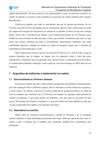 Mestrado em Planeamento e Operação de Transportes
Transportes de Mercadorias e Logística
27
Agentes Reconhecidos. Do nosso ponto de vista, questionamos se estes são intervalos razoáveis, no
sentido de perceber se existem ou não anomalias nos processos de rastreio tomados pelos Agentes
Reconhecidos.
Verificou-se também, que todas as mercadorias que por ali passam provenientes do Air
Trucking, estas não são alvo de qualquer tipo de rastreamento, apenas é feita a observação do estado
das etiquetas de selagem das mercadorias, no sentido de se perceber se houve ou não uma violação
destas. Assim toda a mercadoria que chegue a este terminal proveniente do Air Trucking, passa
também de forma imediata do lado terra para o lado ar do terminal. Concluímos mais uma vez, que
existe uma enorme confiança em todos os procedimentos anteriormente conferidos, não sendo
consideradas potenciais violações na viagem do camião do aeroporto origem para o aeroporto de
transferência da mercadoria para o avião.
Outro aspeto menos positivo que nos foi possível de observar, foi o fato de toda a carga de
maiores dimensões que ali chegue, ser apenas alvo de inspecção visual, é certo que pelas
características e dimensões que esta apresenta, não é possível fazer o rastreamento através de Raio-
X, ficando apenas limitada à inspecção visual a qual por vezes não consegue ser 100% fiável na sua
inspecção.
7 Sugestões de melhorias a implementar na cadeia
7.1 Zona envolvente ao Terminal e Acessos
Foi possível verificar que toda a infra-estrutura aeroportuária está limitada convenientemente,
com clara separação entre os diferentes espaços, lado ar, lado terra, as zonas restritas de segurança e
as áreas críticas. No entanto, é possível ver numa localização de grande movimento, no limite da
zona do aeroporto que confronta com a 2ª Circular, um conjunto de vegetação muito próximo da
vedação de segurança, o que pode originar um problema, visto que pode ser um ponto de fácil
acesso. Obviamente, não estamos a considerar se a zona está coberta por videovigilância ou não, uma
vez que a informação não é pública, mas deixamos este ponto.
7.2 Redundância no controlo
Mesmo após ser rastreada convenientemente à entrada do Terminal, é de se considerar
rastreios aleatórios à carga armazenada por períodos mais longos, dado que, apesar de toda a área ser
restrita e todo o elemento que lá trabalha estar certificado, poderão haver interferências não
autorizadas.
 
