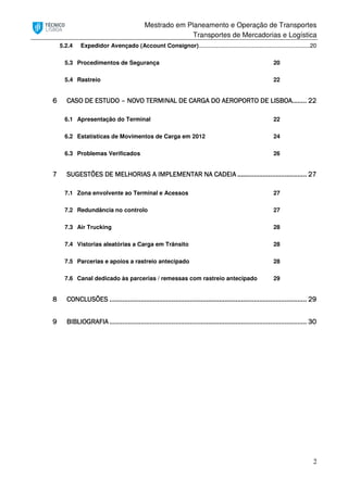 Mestrado em Planeamento e Operação de Transportes
Transportes de Mercadorias e Logística
2
5.2.4 Expedidor Avençado (Account Consignor).....................................................................20
5.3 Procedimentos de Segurança 20
5.4 Rastreio 22
6666 CASO DE ESTUDOCASO DE ESTUDOCASO DE ESTUDOCASO DE ESTUDO –––– NOVO TERMINAL DE CARNOVO TERMINAL DE CARNOVO TERMINAL DE CARNOVO TERMINAL DE CARGA DO AEROPORTO DE LGA DO AEROPORTO DE LGA DO AEROPORTO DE LGA DO AEROPORTO DE LISBOAISBOAISBOAISBOA................................ 22222222
6.1 Apresentação do Terminal 22
6.2 Estatísticas de Movimentos de Carga em 2012 24
6.3 Problemas Verificados 26
7777 SUGESTÕES DE MELHORISUGESTÕES DE MELHORISUGESTÕES DE MELHORISUGESTÕES DE MELHORIAS A IMPLEMENTAR NAAS A IMPLEMENTAR NAAS A IMPLEMENTAR NAAS A IMPLEMENTAR NA CADEIACADEIACADEIACADEIA ........................................................................................................................................................ 27272727
7.1 Zona envolvente ao Terminal e Acessos 27
7.2 Redundância no controlo 27
7.3 Air Trucking 28
7.4 Vistorias aleatórias a Carga em Trânsito 28
7.5 Parcerias e apoios a rastreio antecipado 28
7.6 Canal dedicado às parcerias / remessas com rastreio antecipado 29
8888 CONCLUSÕESCONCLUSÕESCONCLUSÕESCONCLUSÕES ................................................................................................................................................................................................................................................................................................................................................................................................................................................ 29292929
9999 BIBLIOGRAFIABIBLIOGRAFIABIBLIOGRAFIABIBLIOGRAFIA ................................................................................................................................................................................................................................................................................................................................................................................................................................................ 30303030
 