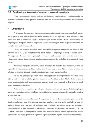 Mestrado em Planeamento e Operação de Transportes
Transportes de Mercadorias e Logística
29
7.6 Canal dedicado às parcerias / remessas com rastreio antecipado
Como complemento à medida indicada anteriormente, a existência de 2 canais separados no
terminal também facilitará a operação, sendo um dedicado a remessas seguras e outro a remessas não
seguras.
8 Conclusões
A Segurança da carga aérea tornou-se um dos principais aspetos da segurança global, no que
diz respeito às suas vulnerabilidades reconhecidas que fazem da carga aérea, possivelmente, o alvo
mais fácil para os terroristas e para a materialização de atos ilícitos. Assim, a necessidade de
segurança do transporte aéreo de carga torna-se uma realidade para todos os países envolvidos na
aviação comercial internacional.
Devido aos recentes incidentes com a descoberta de engenhos explosivos em remessas com
destino aos E.U.A., foi despertada uma maior atenção à segurança da carga e correio aéreo.
Consequências disto, as várias organizações com responsabilidades no sector aéreo reviram as suas
visões sobre o tema, dando origem a regulamentações mais restritas no âmbito da segurança da carga
aérea.
No caso do Aeroporto de Lisboa, com a introdução das medidas mais restritivas, o custo de
operação de segurança na cadeia é maior, fazendo com que os expedidores tendem a deixar de
efectuar os mesmos, deixando essa obrigatoriedade para o operador de handling.
Por via dos contactos que foram feitos com expedidores e transportadores que foram feitos
não terem tido resposta, não foi possível obter o ponto de vista e as dificuldades destes perante a
nova regulamentação, pelo que apenas nos podemos seguir pelo observado e descrito no terminal
pelos operadores de handling.
Assim sendo, as sugestões que são propostas, não padecem de suporte de informação por
parte dos expedidores e transportadores, no sentido de se averiguar se estas são adequadas à cadeia
completa ou não.
Em relação aos procedimentos de segurança, apenas podemos constatar que estes estão
implementados por parte dos dois operadores de handling, não nos sendo possível averiguar se
existem falhas, uma vez que tal avaliação não é pública, por óbvias razões de segurança.
Nomeadamente, a nível nacional, o documento “Instruções de Segurança da Aviação Civil” da
ANSAC, para além da parte pública, contém uma parte confidencial onde é especificada o modus
operandi no que toca à operação de segurança e quais os critérios sujeitos a avaliação em auditorias.
 