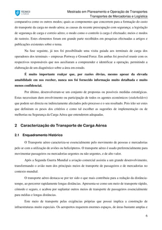 Mestrado em Planeamento e Operação de Transportes
Transportes de Mercadorias e Logística
6
comparativa como os outros modos; quais as componentes que concorrem para a formação do custo
do transporte da carga no modo aérea; as causas da recente preocupação com segurança; a legislação
de segurança de carga e correio aéreo; o modo como o controlo à carga é efectuado; meios e modos
de rastreio. Estes elementos foram em grande parte recolhidos em pesquisas efectuadas a artigos e
publicações existentes sobre o tema.
Na fase seguinte, já nos foi possibilitado uma visita guiada aos terminais de carga dos
operadores dos terminais – empresas Portway e Ground Force. Em ambas foi possível reunir com os
respectivos responsáveis que nos auxiliaram a compreender e identificar a operação, permitindo a
elaboração de um diagnóstico sobre a área em estudo.
É muito importante realçar que, por razões óbvias, mesmo apesar da elevada
amabilidade em nos receber, nunca nos foi fornecido informação muito detalhada e muito
menos confidencial.
Por último, desenvolveram-se um conjunto de propostas ou possíveis medidas estratégicas.
Estas necessitam dum envolvimento ou participação de todos os agentes económicos (stakeholders)
que podem ser directa ou indirectamente afectados pelo processo e o seu resultado. Pois irão ser estes
que definiram os pesos dos critérios e como tal escolher as sugestões de implementação ou de
melhorias na Segurança da Carga Aérea que entenderem adequadas.
2 Caracterização do Transporte de Carga Aérea
2.1 Enquadramento Histórico
O Transporte aéreo caracteriza-se essencialmente pelo movimento de pessoas e mercadorias
pelo ar com a utilização de aviões ou helicópteros. O transporte aéreo é usado preferencialmente para
movimentar passageiros ou mercadorias urgentes ou não urgentes, e de alto valor.
Após a Segunda Guerra Mundial a aviação comercial assistiu a um grande desenvolvimento,
transformando o avião num dos principais meios de transporte de passageiros e de mercadorias no
contexto mundial.
O transporte aéreo destaca-se por ter sido o que mais contribuiu para a redução da distância-
tempo, ao percorrer rapidamente longas distâncias. Apresenta-se como um meio de transporte rápido,
cómodo e seguro, e acabou por suplantar outros meios de transporte de passageiros essencialmente
para médias e longas distâncias.
Este meio de transporte pelas exigências próprias que possui implica a construção de
infraestruturas muito especiais. Os aeroportos requerem enormes espaços, de áreas bastante amplas e
 