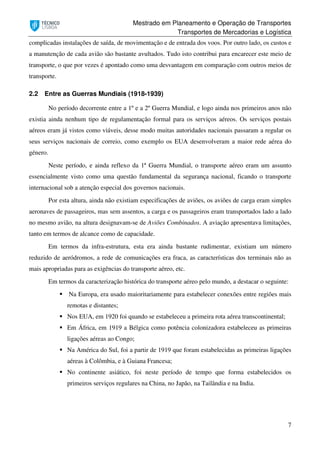 Mestrado em Planeamento e Operação de Transportes
Transportes de Mercadorias e Logística
7
complicadas instalações de saída, de movimentação e de entrada dos voos. Por outro lado, os custos e
a manutenção de cada avião são bastante avultados. Tudo isto contribui para encarecer este meio de
transporte, o que por vezes é apontado como uma desvantagem em comparação com outros meios de
transporte.
2.2 Entre as Guerras Mundiais (1918-1939)
No período decorrente entre a 1º e a 2º Guerra Mundial, e logo ainda nos primeiros anos não
existia ainda nenhum tipo de regulamentação formal para os serviços aéreos. Os serviços postais
aéreos eram já vistos como viáveis, desse modo muitas autoridades nacionais passaram a regular os
seus serviços nacionais de correio, como exemplo os EUA desenvolveram a maior rede aérea do
género.
Neste período, e ainda reflexo da 1ª Guerra Mundial, o transporte aéreo eram um assunto
essencialmente visto como uma questão fundamental da segurança nacional, ficando o transporte
internacional sob a atenção especial dos governos nacionais.
Por esta altura, ainda não existiam especificações de aviões, os aviões de carga eram simples
aeronaves de passageiros, mas sem assentos, a carga e os passageiros eram transportados lado a lado
no mesmo avião, na altura designavam-se de Aviões Combinados. A aviação apresentava limitações,
tanto em termos de alcance como de capacidade.
Em termos da infra-estrutura, esta era ainda bastante rudimentar, existiam um número
reduzido de aeródromos, a rede de comunicações era fraca, as características dos terminais não as
mais apropriadas para as exigências do transporte aéreo, etc.
Em termos da caracterização histórica do transporte aéreo pelo mundo, a destacar o seguinte:
Na Europa, era usado maioritariamente para estabelecer conexões entre regiões mais
remotas e distantes;
Nos EUA, em 1920 foi quando se estabeleceu a primeira rota aérea transcontinental;
Em África, em 1919 a Bélgica como potência colonizadora estabeleceu as primeiras
ligações aéreas ao Congo;
Na América do Sul, foi a partir de 1919 que foram estabelecidas as primeiras ligações
aéreas à Colômbia, e à Guiana Francesa;
No continente asiático, foi neste período de tempo que forma estabelecidos os
primeiros serviços regulares na China, no Japão, na Tailândia e na India.
 