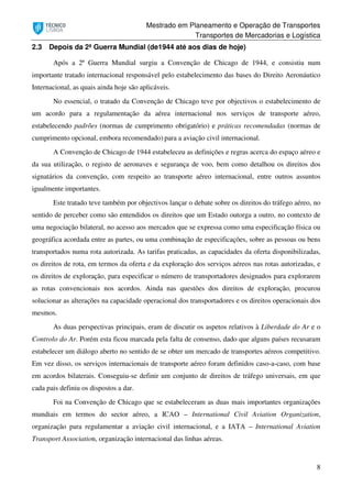 Mestrado em Planeamento e Operação de Transportes
Transportes de Mercadorias e Logística
8
2.3 Depois da 2ª Guerra Mundial (de1944 até aos dias de hoje)
Após a 2ª Guerra Mundial surgiu a Convenção de Chicago de 1944, e consistiu num
importante tratado internacional responsável pelo estabelecimento das bases do Direito Aeronáutico
Internacional, as quais ainda hoje são aplicáveis.
No essencial, o tratado da Convenção de Chicago teve por objectivos o estabelecimento de
um acordo para a regulamentação da aérea internacional nos serviços de transporte aéreo,
estabelecendo padrões (normas de cumprimento obrigatório) e práticas recomendadas (normas de
cumprimento opcional, embora recomendado) para a aviação civil internacional.
A Convenção de Chicago de 1944 estabeleceu as definições e regras acerca do espaço aéreo e
da sua utilização, o registo de aeronaves e segurança de voo, bem como detalhou os direitos dos
signatários da convenção, com respeito ao transporte aéreo internacional, entre outros assuntos
igualmente importantes.
Este tratado teve também por objectivos lançar o debate sobre os direitos do tráfego aéreo, no
sentido de perceber como são entendidos os direitos que um Estado outorga a outro, no contexto de
uma negociação bilateral, no acesso aos mercados que se expressa como uma especificação física ou
geográfica acordada entre as partes, ou uma combinação de especificações, sobre as pessoas ou bens
transportados numa rota autorizada. As tarifas praticadas, as capacidades da oferta disponibilizadas,
os direitos de rota, em termos da oferta e da exploração dos serviços aéreos nas rotas autorizadas, e
os direitos de exploração, para especificar o número de transportadores designados para explorarem
as rotas convencionais nos acordos. Ainda nas questões dos direitos de exploração, procurou
solucionar as alterações na capacidade operacional dos transportadores e os direitos operacionais dos
mesmos.
As duas perspectivas principais, eram de discutir os aspetos relativos à Liberdade do Ar e o
Controlo do Ar. Porém esta ficou marcada pela falta de consenso, dado que alguns países recusaram
estabelecer um diálogo aberto no sentido de se obter um mercado de transportes aéreos competitivo.
Em vez disso, os serviços internacionais de transporte aéreo foram definidos caso-a-caso, com base
em acordos bilaterais. Conseguiu-se definir um conjunto de direitos de tráfego universais, em que
cada pais definiu os dispostos a dar.
Foi na Convenção de Chicago que se estabeleceram as duas mais importantes organizações
mundiais em termos do sector aéreo, a ICAO – International Civil Aviation Organization,
organização para regulamentar a aviação civil internacional, e a IATA – International Aviation
Transport Association, organização internacional das linhas aéreas.
 