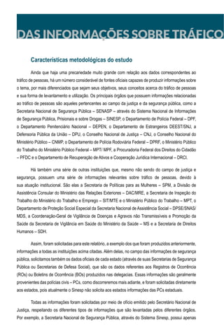 DAS INFORMAÇÕES SOBRE TRÁFICO
Características metodológicas do estudo
Ainda que haja uma precariedade muito grande com relação aos dados correspondentes ao
tráfico de pessoas, há um número considerável de fontes oficiais capazes de produzir informações sobre
o tema, por mais diferenciados que sejam seus objetivos, seus conceitos acerca do tráfico de pessoas
e sua forma de levantamento e utilização. Os principais órgãos que possuem informações relacionadas
ao tráfico de pessoas são aqueles pertencentes ao campo da justiça e da segurança pública, como a
Secretaria Nacional de Segurança Pública – SENASP – através do Sistema Nacional de Informações
de Segurança Pública, Prisionais e sobre Drogas – SINESP, o Departamento de Polícia Federal – DPF,
o Departamento Penitenciário Nacional – DEPEN, o Departamento de Estrangeiros DEEST/SNJ, a
Defensoria Pública da União – DPU, o Conselho Nacional de Justiça – CNJ, o Conselho Nacional do
Ministério Público – CNMP, o Departamento de Polícia Rodoviária Federal – DPRF, o Ministério Público
do Trabalho do Ministério Público Federal – MPT/ MPF, a Procuradoria Federal dos Direitos do Cidadão
– PFDC e o Departamento de Recuperação de Ativos e Cooperação Jurídica Internacional – DRCI.
Há também uma série de outras instituições que, mesmo não sendo do campo de justiça e
segurança, possuem uma série de informações relevantes sobre tráfico de pessoas, devido à
sua atuação institucional. São elas a Secretaria de Políticas para as Mulheres – SPM, a Divisão de
Assistência Consular do Ministério das Relações Exteriores – DAC/MRE, a Secretaria de Inspeção do
Trabalho do Ministério do Trabalho e Emprego – SIT/MTE e o Ministério Público do Trabalho – MPT, o
Departamento de Proteção Social Especial da Secretaria Nacional de Assistência Social – DPSE/SNAS/
MDS, a Coordenação-Geral de Vigilância de Doenças e Agravos não Transmissíveis e Promoção da
Saúde da Secretaria de Vigilância em Saúde do Ministério da Saúde – MS e a Secretaria de Direitos
Humanos – SDH.
Assim, foram solicitadas para este relatório, a exemplo dos que foram produzidos anteriormente,
informações a todas as instituições acima citadas. Além delas, no campo das informações de segurança
pública, solicitamos também os dados oficiais de cada estado (através de suas Secretarias de Segurança
Pública ou Secretarias de Defesa Social), que são os dados referentes aos Registros de Ocorrência
(ROs) ou Boletins de Ocorrência (BOs) produzidos nas delegacias. Essas informações são geralmente
provenientes das polícias civis – PCs, como discorreremos mais adiante, e foram solicitadas diretamente
aos estados, pois atualmente o Sinesp não solicita aos estados informações das PCs estaduais.
Todas as informações foram solicitadas por meio de ofício emitido pelo Secretário Nacional de
Justiça, respeitando os diferentes tipos de informações que são levantadas pelos diferentes órgãos.
Por exemplo, a Secretaria Nacional de Segurança Pública, através do Sistema Sinesp, possui apenas
 