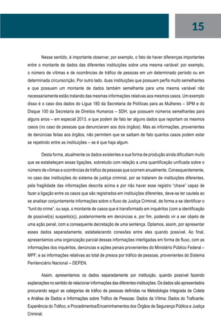 15
Nesse sentido, é importante observar, por exemplo, o fato de haver diferenças importantes
entre o montante de dados das diferentes instituições sobre uma mesma variável: por exemplo,
o número de vítimas e de ocorrências de tráfico de pessoas em um determinado período ou em
determinada circunscrição. Por outro lado, duas instituições que possuem perfis muito semelhantes
e que possuam um montante de dados também semelhante para uma mesma variável não
necessariamente estão tratando das mesmas informações relativas aos mesmos casos. Um exemplo
disso é o caso dos dados do Ligue 180 da Secretaria de Políticas para as Mulheres – SPM e do
Disque 100 da Secretaria de Direitos Humanos – SDH, que possuem números semelhantes para
alguns anos – em especial 2013, e que podem de fato ter alguns dados que reportam os mesmos
casos (no caso de pessoas que denunciaram aos dois órgãos). Mas as informações, provenientes
de denúncias feitas aos órgãos, não permitem que se saibam de fato quantos casos podem estar
se repetindo entre as instituições – se é que haja algum.
Desta forma, atualmente os dados existentes e sua forma de produção ainda dificultam muito
que se estabeleçam essas ligações, sobretudo com relação a uma quantificação unificada sobre o
número de vítimas e ocorrências de tráfico de pessoas que ocorrem anualmente. Consequentemente,
no caso das instituições do sistema de justiça criminal, por se tratarem de instituições diferentes,
pela fragilidade das informações descrita acima e por não haver esse registro “chave” capaz de
fazer a ligação entre os casos que são registrados em instituições diferentes, deve-se ter cautela ao
se analisar conjuntamente informações sobre o fluxo de Justiça Criminal, de forma a se identificar o
“funil do crime”, ou seja, o montante de casos que é transformado em inquéritos (com a identificação
de possível(is) suspeito(s)), posteriormente em denúncias e, por fim, podendo vir a ser objeto de
uma ação penal, com a consequente decretação de uma sentença. Optamos, assim, por apresentar
esses dados separadamente, estabelecendo conexões entre eles quando possível. Ao final,
apresentamos uma organização parcial dessas informações interligadas em forma de fluxo, com as
informações dos inquéritos, denúncias e ações penais provenientes do Ministério Público Federal –
MPF; e as informações relativas ao total de presos por tráfico de pessoas, provenientes do Sistema
Penitenciário Nacional – DEPEN.
Assim, apresentamos os dados separadamente por instituição, quando possível fazendo
explanações no sentido de relacionar informações das diferentes instituições. Os dados são apresentados
procurando seguir as categorias de tráfico de pessoas definidas na Metodologia Integrada de Coleta
e Análise de Dados e Informações sobre Tráfico de Pessoas: Dados da Vítima; Dados do Traficante;
Experiência do Tráfico; e Procedimentos/Encaminhamentos dos Órgãos de Segurança Pública e Justiça
Criminal.
 