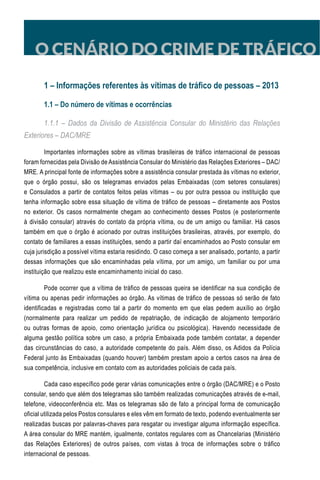 O CENÁRIO DO CRIME DE TRÁFICO
1 – Informações referentes às vítimas de tráfico de pessoas – 2013
1.1 – Do número de vítimas e ocorrências
1.1.1 – Dados da Divisão de Assistência Consular do Ministério das Relações
Exteriores – DAC/MRE
Importantes informações sobre as vítimas brasileiras de tráfico internacional de pessoas
foram fornecidas pela Divisão de Assistência Consular do Ministério das Relações Exteriores – DAC/
MRE. A principal fonte de informações sobre a assistência consular prestada às vítimas no exterior,
que o órgão possui, são os telegramas enviados pelas Embaixadas (com setores consulares)
e Consulados a partir de contatos feitos pelas vítimas – ou por outra pessoa ou instituição que
tenha informação sobre essa situação de vítima de tráfico de pessoas – diretamente aos Postos
no exterior. Os casos normalmente chegam ao conhecimento desses Postos (e posteriormente
à divisão consular) através do contato da própria vítima, ou de um amigo ou familiar. Há casos
também em que o órgão é acionado por outras instituições brasileiras, através, por exemplo, do
contato de familiares a essas instituições, sendo a partir daí encaminhados ao Posto consular em
cuja jurisdição a possível vítima estaria residindo. O caso começa a ser analisado, portanto, a partir
dessas informações que são encaminhadas pela vítima, por um amigo, um familiar ou por uma
instituição que realizou este encaminhamento inicial do caso.
Pode ocorrer que a vítima de tráfico de pessoas queira se identificar na sua condição de
vítima ou apenas pedir informações ao órgão. As vítimas de tráfico de pessoas só serão de fato
identificadas e registradas como tal a partir do momento em que elas pedem auxílio ao órgão
(normalmente para realizar um pedido de repatriação, de indicação de alojamento temporário
ou outras formas de apoio, como orientação jurídica ou psicológica). Havendo necessidade de
alguma gestão política sobre um caso, a própria Embaixada pode também contatar, a depender
das circunstâncias do caso, a autoridade competente do país. Além disso, os Adidos da Polícia
Federal junto às Embaixadas (quando houver) também prestam apoio a certos casos na área de
sua competência, inclusive em contato com as autoridades policiais de cada país.
Cada caso específico pode gerar várias comunicações entre o órgão (DAC/MRE) e o Posto
consular, sendo que além dos telegramas são também realizadas comunicações através de e-mail,
telefone, videoconferência etc. Mas os telegramas são de fato a principal forma de comunicação
oficial utilizada pelos Postos consulares e eles vêm em formato de texto, podendo eventualmente ser
realizadas buscas por palavras-chaves para resgatar ou investigar alguma informação específica.
A área consular do MRE mantém, igualmente, contatos regulares com as Chancelarias (Ministério
das Relações Exteriores) de outros países, com vistas à troca de informações sobre o tráfico
internacional de pessoas.
 