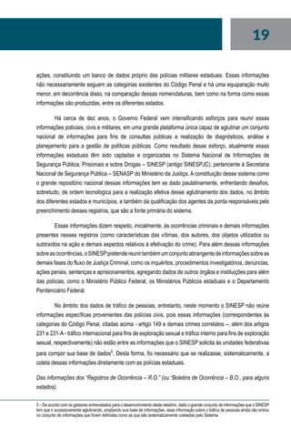 19
ações, constituindo um banco de dados próprio das polícias militares estaduais. Essas informações
não necessariamente seguem as categorias existentes do Código Penal e há uma equiparação muito
menor, em decorrência disso, na comparação dessas nomenclaturas, bem como na forma como essas
informações são produzidas, entre os diferentes estados.
Há cerca de dez anos, o Governo Federal vem intensificando esforços para reunir essas
informações policiais, civis e militares, em uma grande plataforma única capaz de aglutinar um conjunto
nacional de informações para fins de consultas públicas e realização de diagnósticos, análise e
planejamento para a gestão de políticas públicas. Como resultado desse esforço, atualmente essas
informações estaduais têm sido captadas e organizadas no Sistema Nacional de Informações de
Segurança Pública, Prisionais e sobre Drogas – SINESP (antigo SINESPJC), pertencente à Secretaria
Nacional de Segurança Pública – SENASP do Ministério da Justiça. A constituição desse sistema como
o grande repositório nacional dessas informações tem se dado paulatinamente, enfrentando desafios,
sobretudo, de ordem tecnológica para a realização efetiva desse aglutinamento dos dados, no âmbito
dos diferentes estados e municípios, e também da qualificação dos agentes da ponta responsáveis pelo
preenchimento desses registros, que são a fonte primária do sistema.
Essas informações dizem respeito, inicialmente, às ocorrências criminais e demais informações
presentes nesses registros (como características das vítimas, dos autores, dos objetos utilizados ou
subtraídos na ação e demais aspectos relativos à efetivação do crime). Para além dessas informações
sobreasocorrências,oSINESPpretendereunirtambémumconjuntoabrangentedeinformaçõessobreas
demais fases do fluxo de Justiça Criminal, como os inquéritos, procedimentos investigatórios, denúncias,
ações penais, sentenças e aprisionamentos, agregando dados de outros órgãos e instituições para além
das polícias, como o Ministério Público Federal, os Ministérios Públicos estaduais e o Departamento
Penitenciário Federal.
No âmbito dos dados de tráfico de pessoas, entretanto, neste momento o SINESP não reúne
informações específicas provenientes das polícias civis, pois essas informações (correspondentes às
categorias do Código Penal, citadas acima - artigo 149 e demais crimes correlatos –, além dos artigos
231 e 231-A - tráfico internacional para fins de exploração sexual e tráfico interno para fins de exploração
sexual, respectivamente) não estão entre as informações que o SINESP solicita às unidades federativas
para compor sua base de dados5
. Desta forma, foi necessário que se realizasse, sistematicamente, a
coleta dessas informações diretamente com as polícias estaduais.
Das informações dos “Registros de Ocorrência – R.O.” (ou “Boletins de Ocorrência – B.O., para alguns
estados).
5 – De acordo com os gestores entrevistados para o desenvolvimento deste relatório, dado o grande conjunto de informações que o SINESP
tem que ir sucessivamente aglutinando, ampliando sua base de informações, essa informação sobre o tráfico de pessoas ainda não entrou
no conjunto de informações que foram definidas como as que são sistematicamente coletadas pelo Sistema.
 