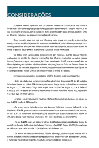 O presente relatório representa mais um passo no processo de construção de uma dinâmica
sistemática e consistente de produção de informações acerca do fenômeno do Tráfico de Pessoas, e de
sua consequente divulgação, com a análise dos dados existentes sobre essas práticas, coletados junto
às diferentes instituições que possuem informações sobre o tema.
Como colocado, ainda que haja uma dificuldade muito grande com relação às informações
correspondentes ao tráfico de pessoas, há um número considerável de fontes oficiais capazes de produzir
informações sobre o tema, por mais diferenciados que sejam seus objetivos, seus conceitos acerca do
tráfico de pessoas e sua forma de levantamento e utilização dessas informações.
Os dados foram apresentados separadamente por instituição, quando possível fazendo
explanações no sentido de relacionar informações das diferentes instituições. A análise dessas
informações procurou seguir, na apresentação do texto, as categorias de tráfico de pessoas definidas na
Metodologia Integrada de Coleta e Análise de Dados e Informações sobre Tráfico de Pessoas: Dados da
Vítima; Dados do Traficante; Experiência do Tráfico; Procedimentos/Encaminhamentos dos Órgãos de
Segurança Pública e Justiça Criminal; e Crimes Correlatos ao Tráfico de Pessoas.
Entre as principais questões abordadas no relatório, destacam-se os seguintes pontos:
– Entre os estados que enviaram informações sobre tráfico de pessoas (18 das 27 unidades
federativas), houve um total de 254 vítimas registradas nas delegacias das polícias Civis (somando-se
os artigos 231, 231-A e 149 do Código Penal, artigos 238 e 239 do ECA e artigos 14, 15 e 16 da Lei nº
9.434/97). SP e MG são os que tiveram o maior número de vítimas registradas no ano de 2013 (184 em
São Paulo e 29 em Minas Gerais);
- A Polícia Federal instaurou 343 inquéritos, não havendo significativas alterações em relação ao
ano de 2012, que foi de 348 inquéritos;
– De acordo com os dados fornecidos pela Secretaria de Direitos Humanos da Presidência da
República – SDH/PR, pode-se observar um aumento das denúncias recebidas sobre tráfico de pessoas,
de 2011 a 2013: o número total de vítimas em 2013, de acordo com as denúncias realizadas à SDH, foi
309, cerca de dez vezes maior que o número de 2011 (32) e o dobro do ano anterior (170);
– No ano de 2013, houve um total de 62 vítimas de tráfico de pessoas registradas pela Divisão de
Assistência Consular do Ministério das Relações Exteriores – DAC/MRE. Destas, 41 (66%) foram vítimas
de tráfico para exploração sexual e 21 (34%) vítimas de trabalho escravo;
- Em relação aos dados do Ministério do Trabalho e Emprego, observa-se que a partir de 2007 o
número de trabalhadores resgatados em condições análogas à escravidão vem decrescendo. Contudo,
o número de trabalhadores imigrantes resgatados tem aumentado nos últimos anos;
CONSIDERAÇÕES
 