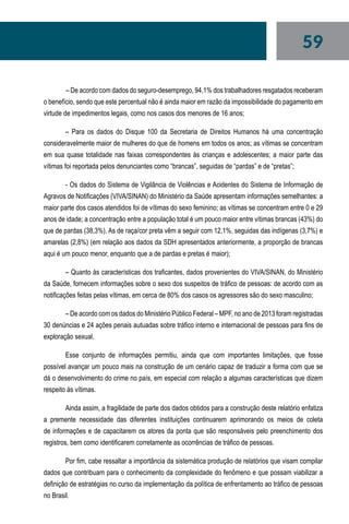 59
	– De acordo com dados do seguro-desemprego, 94,1% dos trabalhadores resgatados receberam
o benefício, sendo que este percentual não é ainda maior em razão da impossibilidade do pagamento em
virtude de impedimentos legais, como nos casos dos menores de 16 anos;
– Para os dados do Disque 100 da Secretaria de Direitos Humanos há uma concentração
consideravelmente maior de mulheres do que de homens em todos os anos; as vítimas se concentram
em sua quase totalidade nas faixas correspondentes às crianças e adolescentes; a maior parte das
vítimas foi reportada pelos denunciantes como “brancas”, seguidas de “pardas” e de “pretas”;
- Os dados do Sistema de Vigilância de Violências e Acidentes do Sistema de Informação de
Agravos de Notificações (VIVA/SINAN) do Ministério da Saúde apresentam informações semelhantes: a
maior parte dos casos atendidos foi de vítimas do sexo feminino; as vítimas se concentram entre 0 e 29
anos de idade; a concentração entre a população total é um pouco maior entre vítimas brancas (43%) do
que de pardas (38,3%). As de raça/cor preta vêm a seguir com 12,1%, seguidas das indígenas (3,7%) e
amarelas (2,8%) (em relação aos dados da SDH apresentados anteriormente, a proporção de brancas
aqui é um pouco menor, enquanto que a de pardas e pretas é maior);
– Quanto às características dos traficantes, dados provenientes do VIVA/SINAN, do Ministério
da Saúde, fornecem informações sobre o sexo dos suspeitos de tráfico de pessoas: de acordo com as
notificações feitas pelas vítimas, em cerca de 80% dos casos os agressores são do sexo masculino;
– De acordo com os dados do Ministério Público Federal – MPF, no ano de 2013 foram registradas
30 denúncias e 24 ações penais autuadas sobre tráfico interno e internacional de pessoas para fins de
exploração sexual.
Esse conjunto de informações permitiu, ainda que com importantes limitações, que fosse
possível avançar um pouco mais na construção de um cenário capaz de traduzir a forma com que se
dá o desenvolvimento do crime no país, em especial com relação a algumas características que dizem
respeito às vítimas.
Ainda assim, a fragilidade de parte dos dados obtidos para a construção deste relatório enfatiza
a premente necessidade das diferentes instituições continuarem aprimorando os meios de coleta
de informações e de capacitarem os atores da ponta que são responsáveis pelo preenchimento dos
registros, bem como identificarem corretamente as ocorrências de tráfico de pessoas.
Por fim, cabe ressaltar a importância da sistemática produção de relatórios que visam compilar
dados que contribuam para o conhecimento da complexidade do fenômeno e que possam viabilizar a
definição de estratégias no curso da implementação da política de enfrentamento ao tráfico de pessoas
no Brasil.
 