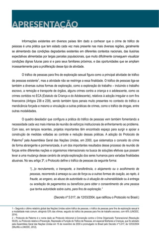 APRESENTAÇÃO
Informações existentes em diversos países têm dado a conhecer que o crime de tráfico de
pessoas é uma prática que tem estado cada vez mais presente nas mais diversas regiões, geralmente
se alimentando das condições degradantes existentes em diferentes contextos nacionais, das ilusórias
expectativas alimentadas por largas parcelas populacionais, que muito dificilmente conseguem visualizar
condições dignas futuras para si e para seus familiares próximos, e das oportunidades que se ampliam
incessantemente para a proliferação desse tipo de atividade.
O tráfico de pessoas para fins de exploração sexual figura como a principal atividade de tráfico
de pessoas existente1
, mas a atividade não se restringe a essa finalidade. O tráfico de pessoas liga-se
também a diversas outras formas de exploração, como a exploração do trabalho – incluindo o trabalho
escravo, a remoção e transporte de órgãos, alguns crimes contra a criança e o adolescente, como os
crimes contidos no ECA (Estatuto da Criança e do Adolescente), relativos à adoção irregular e com fins
financeiros (Artigos 238 e 239), sendo também tipos penais muito presentes no contexto do tráfico a
mendicância forçada e mesmo a vinculação a outras práticas de crimes, como o tráfico de drogas, entre
outras modalidades.
O quadro desolador que configura a prática do tráfico de pessoas vem também fomentando a
necessidade cada vez mais intensa de reunião de esforços institucionais de enfrentamento ao problema.
Com isso, em tempos recentes, projetos importantes têm encontrado espaço para surgir e apoiar a
construção de medidas voltadas ao controle e redução dessas práticas. A adoção do Protocolo de
Palermo2
pela Assembleia Geral das Nações Unidas, em 2000, que sistematiza o conceito do crime
de forma abrangente e pormenorizada, é um dos importantes resultados desse processo de reunião de
forças entre diferentes nações e organismos internacionais na busca de soluções efetivas que possam
levar a uma mudança desse cenário de ampla exploração dos seres humanos para variadas finalidades
abusivas. No seu artigo 3º, o Protocolo define o tráfico de pessoas da seguinte forma:
“(...)o recrutamento, o transporte, a transferência, o alojamento ou o acolhimento de
pessoas, recorrendo à ameaça ou uso de força ou a outras formas de coação, ao rapto, à
fraude, ao engano, ao abuso de autoridade ou à situação de vulnerabilidade ou à entrega
ou aceitação de pagamentos ou benefícios para obter o consentimento de uma pessoa
que tenha autoridade sobre outra, para fins de exploração.”
(Decreto nº 5.017, de 12/03/2004, que ratificou o Protocolo no Brasil.)
1 – Segundo o último relatório global das Nações Unidas sobre tráfico de pessoas, o tráfico de pessoas para fins de exploração sexual é
a modalidade mais comum, atingindo 53% das vítimas, seguido do tráfico de pessoas para fins de trabalho escravo, com 40% (UNODC,
2014).
2 – Protocolo de Palermo é o nome dado ao Protocolo Adicional à Convenção contra o Crime Organizado Transnacional (Resolução
55/25), ou Protocolo relativo à Prevenção, Repressão e Punição do Tráfico de Pessoas, em especial Mulheres e Crianças, que foi adotado
pela Assembleia Geral das Nações Unidas em 15 de novembro de 2000 e promulgado no Brasil pelo Decreto nº 5.017, de 12/03/2004
(SNJ/MJ e UNODC, 2012).
 