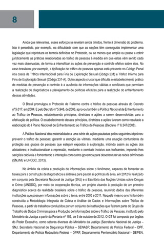 8
Ainda que relevantes, esses esforços se revelam ainda tímidos, frente à dimensão do problema.
Isto é percebido, por exemplo, na dificuldade com que as nações têm conseguido implementar uma
legislação que reproduza os termos definidos no Protocolo, ou ao menos que amplie ou passe a cobrir
juridicamente as práticas relacionadas ao tráfico de pessoas à medida em que estas vêm sendo cada
vez mais observadas, de forma a intensificar as ações de prevenção e controle efetivo sobre elas. No
caso brasileiro, por exemplo, a tipificação de tráfico de pessoas apenas está presente no Código Penal
nos casos de Tráfico Internacional para Fins de Exploração Sexual (Código 231) e Tráfico Interno para
Fins de Exploração Sexual (Código 231-A). Outro aspecto crucial que dificulta o estabelecimento prático
de medidas de prevenção e controle é a ausência de informações válidas e confiáveis que permitam
a realização de diagnósticos e planejamento de políticas eficazes para a realização do enfrentamento
dessas atividades.
O Brasil promulgou o Protocolo de Palermo contra o tráfico de pessoas através do Decreto
nº5.017,em2004.EpeloDecretonº5.948,de2006,aprovoutambémaPolíticaNacionaldeEnfrentamento
ao Tráfico de Pessoas, estabelecendo princípios, diretrizes e ações a serem desenvolvidas para a
efetivação da política. O estabelecimento desses princípios, diretrizes e ações tiveram como resultado a
elaboração do I Plano Nacional de Enfrentamento ao Tráfico de Pessoas (Decreto nº 6.347/2008).
A Política Nacional deu materialidade a uma série de ações pautadas pelos seguintes objetivos:
prevenir o tráfico de pessoas; garantir a atenção às vítimas, mediante uma atuação contundente de
proteção aos grupos de pessoas que estejam expostos à exploração, inibindo assim as ações dos
aliciadores; e institucionalizar a repressão, mediante o combate incisivo aos traficantes, impondo-lhes
sanções cabíveis e fomentando a interação com outros governos para desestruturar as redes criminosas
(SNJ/MJ e UNODC, 2013).
No âmbito da coleta e produção de informações sobre o fenômeno, capazes de fomentar as
bases para a construção de diagnósticos e análises para pautar as políticas da área, em 2012 foi realizado
em conjunto pela Secretaria Nacional de Justiça (SNJ) e o Escritório das Nações Unidas sobre Drogas
e Crime (UNODC), por meio de cooperação técnica, um projeto visando à produção de um primeiro
diagnóstico acerca da realidade brasileira sobre o tráfico de pessoas, reunindo dados das diferentes
instituições que possuem informações sobre o tema, entre 2005 e 2011. Naquele mesmo ano foi também
construída a Metodologia Integrada de Coleta e Análise de Dados e Informações sobre Tráfico de
Pessoas, a partir de trabalhos conduzidos por um conjunto de instituições que fizeram parte do Grupo de
Trabalho de Dados Criminais para a Produção de Informações sobre o Tráfico de Pessoas, instituído pelo
Ministério da Justiça a partir da Portaria nº 155, de 5 de outubro de 2012. O GT foi composto por órgãos
do Poder Executivo, como setores diversos do Ministério da Justiça (Secretaria Nacional de Justiça –
SNJ, Secretaria Nacional de Segurança Pública – SENASP, Departamento de Polícia Federal – DPF,
Departamento de Polícia Rodoviária Federal – DPRF, Departamento Penitenciário Nacional – DEPEN,
 