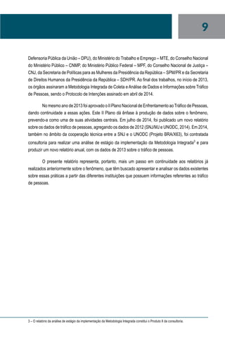 9
Defensoria Pública da União – DPU), do Ministério do Trabalho e Emprego – MTE, do Conselho Nacional
do Ministério Público – CNMP, do Ministério Público Federal – MPF, do Conselho Nacional de Justiça –
CNJ, da Secretaria de Políticas para as Mulheres da Presidência da República – SPM/PR e da Secretaria
de Direitos Humanos da Presidência da República – SDH/PR. Ao final dos trabalhos, no início de 2013,
os órgãos assinaram a Metodologia Integrada de Coleta e Análise de Dados e Informações sobre Tráfico
de Pessoas, sendo o Protocolo de Intenções assinado em abril de 2014.
No mesmo ano de 2013 foi aprovado o II Plano Nacional de Enfrentamento aoTráfico de Pessoas,
dando continuidade a essas ações. Este II Plano dá ênfase à produção de dados sobre o fenômeno,
prevendo-a como uma de suas atividades centrais. Em julho de 2014, foi publicado um novo relatório
sobre os dados de tráfico de pessoas, agregando os dados de 2012 (SNJ/MJ e UNODC, 2014). Em 2014,
também no âmbito da cooperação técnica entre a SNJ e o UNODC (Projeto BRA/X63), foi contratada
consultoria para realizar uma análise de estágio da implementação da Metodologia Integrada3
e para
produzir um novo relatório anual, com os dados de 2013 sobre o tráfico de pessoas.
O presente relatório representa, portanto, mais um passo em continuidade aos relatórios já
realizados anteriormente sobre o fenômeno, que têm buscado apresentar e analisar os dados existentes
sobre essas práticas a partir das diferentes instituições que possuem informações referentes ao tráfico
de pessoas.
3 – O relatório da análise de estágio da implementação da Metodologia Integrada constitui o Produto II da consultoria.
 