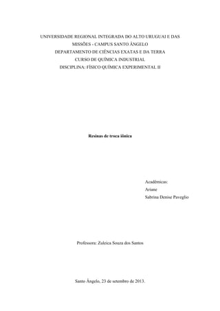 UNIVERSIDADE REGIONAL INTEGRADA DO ALTO URUGUAI E DAS 
MISSÕES - CAMPUS SANTO ÂNGELO 
DEPARTAMENTO DE CIÊNCIAS EXATAS E DA TERRA 
CURSO DE QUÍMICA INDUSTRIAL 
DISCIPLINA: FÍSICO QUÍMICA EXPERIMENTAL II 
Resinas de troca iônica 
Acadêmicas: 
Ariane 
Sabrina Denise Paveglio 
Professora: Zuleica Souza dos Santos 
Santo Ângelo, 23 de setembro de 2013. 
 