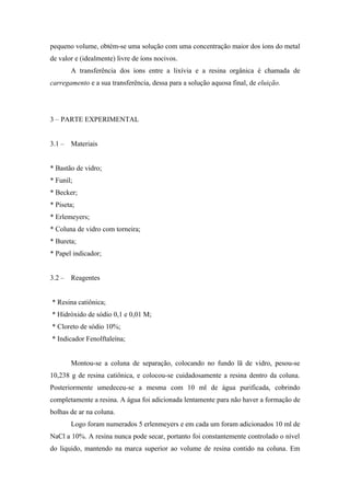 pequeno volume, obtém-se uma solução com uma concentração maior dos íons do metal 
de valor e (idealmente) livre de íons nocivos. 
A transferência dos íons entre a lixívia e a resina orgânica é chamada de 
carregamento e a sua transferência, dessa para a solução aquosa final, de eluição. 
3 – PARTE EXPERIMENTAL 
3.1 – Materiais 
* Bastão de vidro; 
* Funil; 
* Becker; 
* Piseta; 
* Erlemeyers; 
* Coluna de vidro com torneira; 
* Bureta; 
* Papel indicador; 
3.2 – Reagentes 
* Resina catiônica; 
* Hidróxido de sódio 0,1 e 0,01 M; 
* Cloreto de sódio 10%; 
* Indicador Fenolftaleína; 
Montou-se a coluna de separação, colocando no fundo lã de vidro, pesou-se 
10,238 g de resina catiônica, e colocou-se cuidadosamente a resina dentro da coluna. 
Posteriormente umedeceu-se a mesma com 10 ml de água purificada, cobrindo 
completamente a resina. A água foi adicionada lentamente para não haver a formação de 
bolhas de ar na coluna. 
Logo foram numerados 5 erlenmeyers e em cada um foram adicionados 10 ml de 
NaCl a 10%. A resina nunca pode secar, portanto foi constantemente controlado o nível 
do liquido, mantendo na marca superior ao volume de resina contido na coluna. Em 
 