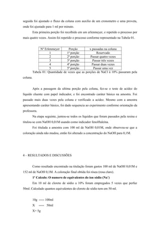 seguida foi ajustado o fluxo da coluna com auxilio de um cronometro e uma proveta, 
onde foi ajustado para 1 ml por minuto. 
Esta primeira porção foi recolhido em um erlenmeyer, e repetido o processo por 
mais quatro vezes. Assim foi repetido o processo conforme representado na Tabela 01. 
Nº Erlenmeyer Porção x passadas na coluna 
1 1ª porção Reservado 
2 2ª porção Passar quatro vezes 
3 3ª porção Passar três vezes 
4 4ª porção Passar duas vezes 
5 5ª porção Passar uma vez 
Tabela 01: Quantidade de vezes que as porções de NaCl à 10% passaram pela 
coluna. 
Após a passagem da ultima porção pela coluna, fez-se o teste de acidez do 
líquido eluente com papel indicador, e foi encontrado caráter básico na amostra. Foi 
passado mais duas vezes pela coluna e verificado a acidez. Mesmo com a amostra 
apresentando caráter básico, foi dado sequencia ao experimento conforme orientação da 
professora. 
Na etapa seguinte, juntou-se todos os líquidos que foram passados pela resina e 
titulou-se com NaOH 0,01M usando como indicador fenolftaleína. 
Foi titulada a amostra com 100 ml de NaOH 0,01M, onde observou-se que a 
coloração ainda não mudou, então foi alterado a concentração do NaOH para 0,1M. 
4 – RESULTADOS E DISCUSSÕES 
Como resultado encontrado na titulação foram gastos 100 ml de NaOH 0,01M e 
152 ml de NaOH 0,1M. A coloração final obtida foi rósea (rosa claro). 
1º Calculo: O numero de equivalentes do íon sódio (Na+) 
Em 10 ml de cloreto de sódio a 10% foram empregados 5 vezes que perfaz 
50ml. Calculado quantos equivalentes de cloreto de sódio tem em 50 ml. 
10g ----- 100ml 
X ----- 50ml 
X= 5g 
 