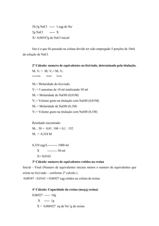 58,5g NaCl ----- 1 eqg de Na+ 
5g NaCl ----- X 
X= 0,08547g de NaCl inicial 
Isto é o que foi passado na coluna devido ter sido empregado 5 porções de 10ml 
da solução de NaCl. 
2º Cálculo: numero de equivalentes no lixiviado, determinado pela titulação. 
M1 V1 = M2 V2 + M3 V3 
Lixiviado bureta bureta 
M1= Molaridade do lixiviado 
V1 = 5 amostras de 10 ml totalizando 50 ml 
M2 = Molaridade de NaOH (0,01M) 
V2 = Volume gasto na titulação com NaOH (0,01M) 
M3 = Molaridade de NaOH (0,1M) 
V3 = Volume gasto na titulação com NaOH (0,1M) 
Resultado encontrado: 
M1 . 50 = 0,01. 100 + 0,1 . 152 
M1 = 0,324 M 
0,324 eqg/L--------- 1000 ml 
X --------- 50 ml 
X= 0,0162 
3º Cálculo: numero de equivalentes retidos na resina 
Inicial – Final (Numero de equivalentes iniciais menos o numero de equivalentes que 
existe no lixiviado – conforme 2º calculo ). 
0,08547 - 0,0162 = 0,06927 eqg retidos na coluna de resina 
4º Cálculo: Capacidade da resina (meq/g resina) 
0,06927 ----- 10g 
X ----- 1g 
X = 0,006927 eq de Na+/g de resina 
 