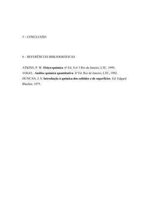 5 – CONCLUSÃO 
6 – REFERÊNCIAS BIBLIOGRÁFICAS 
ATKINS, P. W. Físico-química. 6ª Ed. Vol 3 Rio de Janeiro, LTC, 1999. 
VOGEL. Análise química quantitativa. 6ª Ed. Rio de Janeiro, LTC, 1992. 
DUNCAN, J. S. Introdução à química dos colóides e de superfícies. Ed: Edgard 
Blucher, 1975. 
