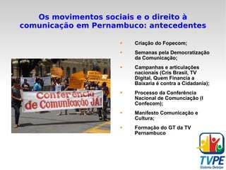 Os movimentos sociais e o direito à comunicação em Pernambuco: antecedentes Criação do Fopecom; Semanas pela Democratização da Comunicação; Campanhas e articulações nacionais (Cris Brasil, TV Digital, Quem Financia a Baixaria é contra a Cidadania); Processo da Conferência Nacional de Comunciação (I Confecom); Manifesto Comunicação e Cultura; Formação do GT da TV Pernambuco 