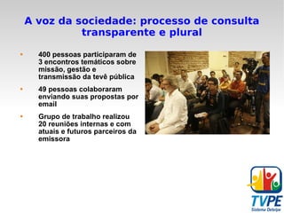 A voz da sociedade: processo de consulta transparente e plural 400 pessoas participaram de 3 encontros temáticos sobre missão, gestão e transmissão da tevê pública 49 pessoas colaboraram enviando suas propostas por email Grupo de trabalho realizou 20 reuniões internas e com atuais e futuros parceiros da emissora 