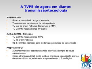 A TVPE de agora em diante: transmissão/tecnologia Março de 2010 Rede de transmissão antiga e avariada Transmissores valvulados e de baixa potência TV fora do ar em Petrolina, Garanhuns e RMR TV Golfinho retransmitindo TV Globo Junho de 2010 / Transição TV Golfinho retransmitindo TVPE TV no ar em Petrolina R$ 2,4 milhões liberados para modernização da rede de transmissão Propostas do GT Aumentar/melhorar cobertura da rede através da compra de novos equipamentos Iniciar a transição digital, tendo também em vista a transmissão através de novas mídias, especialmente em parceria com o Porto Digital 