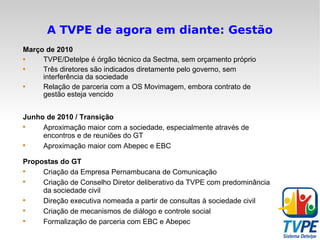 A TVPE de agora em diante: Gestão Março de 2010 TVPE/Detelpe é órgão técnico da Sectma, sem orçamento próprio Três diretores são indicados diretamente pelo governo, sem interferência da sociedade Relação de parceria com a OS Movimagem, embora contrato de gestão esteja vencido Junho de 2010 / Transição Aproximação maior com a sociedade, especialmente através de encontros e de reuniões do GT Aproximação maior com Abepec e EBC Propostas do GT Criação da Empresa Pernambucana de Comunicação Criação de Conselho Diretor deliberativo da TVPE com predominância da sociedade civil Direção executiva nomeada a partir de consultas à sociedade civil Criação de mecanismos de diálogo e controle social Formalização de parceria com EBC e Abepec  
