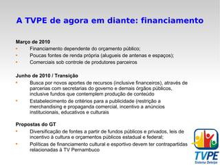 A TVPE de agora em diante: financiamento Março de 2010 Financiamento dependente do orçamento público; Poucas fontes de renda própria (alugueis de antenas e espaços); Comerciais sob controle de produtores parceiros Junho de 2010 / Transição Busca por novos aportes de recursos (inclusive financeiros), através de parcerias com secretarias do governo e demais órgãos públicos, inclusive fundos que contemplem produção de conteúdo Estabelecimento de critérios para a publicidade (restrição a merchandising e propaganda comercial, incentivo a anúncios institucionais, educativos e culturais Propostas do GT Diversificação de fontes a partir de fundos públicos e privados, leis de incentivo à cultura e orçamentos públicos estadual e federal; Políticas de financiamento cultural e esportivo devem ter contrapartidas relacionadas à TV Pernambuco 