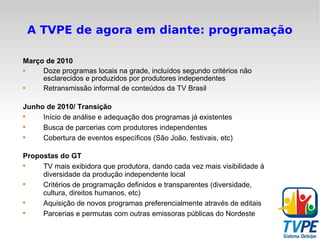A TVPE de agora em diante: programação Março de 2010 Doze programas locais na grade, incluídos segundo critérios não esclarecidos e produzidos por produtores independentes Retransmissão informal de conteúdos da TV Brasil Junho de 2010/ Transição Início de análise e adequação dos programas já existentes Busca de parcerias com produtores independentes Cobertura de eventos específicos (São João, festivais, etc) Propostas do GT TV mais exibidora que produtora, dando cada vez mais visibilidade à diversidade da produção independente local Critérios de programação definidos e transparentes (diversidade, cultura, direitos humanos, etc) Aquisição de novos programas preferencialmente através de editais Parcerias e permutas com outras emissoras públicas do Nordeste 