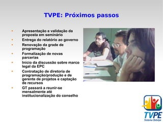 TVPE: Próximos passos Apresentação e validação da proposta em seminário Entrega do relatório ao governo Renovação da grade de programação Formalização de novas parcerias Início da discussão sobre marco legal da EPC Contratação de diretoria de programação/produção e de gerente de projetos e captação de recursos GT passará a reunir-se mensalmente até institucionalização do conselho 