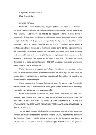 E o grilinho dentro do chão?
(Este é meu leilão!)
UFOPA X PROUCA
No dia 17 de maio do corrente pela parte da tarde, tivemos a honra de receber
em nossa escola o Professor Doriedson Almeida da Universidade Federal do Oeste do
Pará- UFOPA, Coordenador do Projeto de Pesquisa "Redes Sociais on-line e
apropriação de linguagens por jovens e adolescentes nos programas de inclusão social
e digital de Santarém". O qual veio acompanhado de alguns alunos bolsistas, vieram
conhecer o Prouca , como funciona aqui na escola , ouviram alguns alunos e
professores sobre as mudanças na rotina das aulas a partir do Uca. e principalmente
das dificuldades por falta de internet nos laptps dos alunos(por conta do servidor que
está com problemas) e dá manutenção técnica nos laptops com tela escura que estão
obsoletos , esperando por apoio do NIE-SEMED, em fim colocamos as nossas
demandas. e as nossa conquistas com o PROUCA na escola., esperando um retorno
dessa parceria com a Universidade.
Muito interessante a proposta do Professor Doriedson e seus alunos , a ideia é
criar um software educacional para ser inserido no PROUCA, aqui em Santarém , de
acordo com o planejamento e currículo educacional da escola , no incentivo do
processo ensino e aprendizagem.
Outra proposta que ficou acordada com o grupo foi que na terça- feira dia 22
de maio eles estarão na escola manhã e tarde , para fazerem a manutenção nos laptps
, que estão com tela escura e no servidor do UCA.
Como coordenadora do Prouca eu, Lúcia Maia , fico muito feliz com essa
parceria , que é muito bem vinda em nossa escola, chegou no momento certo e na
hora certa. É ESSE REALMENTE O PAPEL DE UMA UNIVERSIDADE . IR ONDE A
COMUNIDADE ESTÁ PRECISANDO, SOMANDO E PARTILHANDO CONHECIMENTOS, EM
PROL DA EDUCAÇÃO.
No dia 21 de maio de 2013 , conforme combinado com o Professor Doriedson
Almeida da Universidade Federal do Oeste do Pará- UFOPA, Coordenador do Projeto
de Pesquisa "Redes Sociais on-line e apropriação de linguagens por jovens e
adolescentes nos programas de inclusão social e digital de Santarém". Se fez presente
 