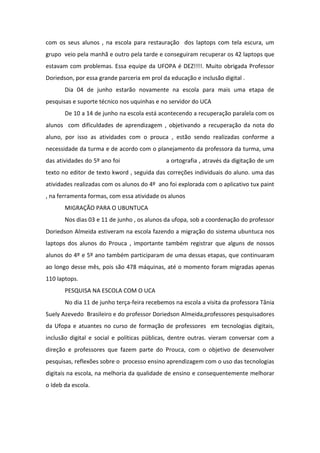 com os seus alunos , na escola para restauração dos laptops com tela escura, um
grupo veio pela manhã e outro pela tarde e conseguiram recuperar os 42 laptops que
estavam com problemas. Essa equipe da UFOPA é DEZ!!!!. Muito obrigada Professor
Doriedson, por essa grande parceria em prol da educação e inclusão digital .
Dia 04 de junho estarão novamente na escola para mais uma etapa de
pesquisas e suporte técnico nos uquinhas e no servidor do UCA
De 10 a 14 de junho na escola está acontecendo a recuperação paralela com os
alunos com dificuldades de aprendizagem , objetivando a recuperação da nota do
aluno, por isso as atividades com o prouca , estão sendo realizadas conforme a
necessidade da turma e de acordo com o planejamento da professora da turma, uma
das atividades do 5º ano foi a ortografia , através da digitação de um
texto no editor de texto kword , seguida das correções individuais do aluno. uma das
atividades realizadas com os alunos do 4º ano foi explorada com o aplicativo tux paint
, na ferramenta formas, com essa atividade os alunos
MIGRAÇÃO PARA O UBUNTUCA
Nos dias 03 e 11 de junho , os alunos da ufopa, sob a coordenação do professor
Doriedson Almeida estiveram na escola fazendo a migração do sistema ubuntuca nos
laptops dos alunos do Prouca , importante também registrar que alguns de nossos
alunos do 4º e 5º ano também participaram de uma dessas etapas, que continuaram
ao longo desse mês, pois são 478 máquinas, até o momento foram migradas apenas
110 laptops.
PESQUISA NA ESCOLA COM O UCA
No dia 11 de junho terça-feira recebemos na escola a visita da professora Tânia
Suely Azevedo Brasileiro e do professor Doriedson Almeida,professores pesquisadores
da Ufopa e atuantes no curso de formação de professores em tecnologias digitais,
inclusão digital e social e políticas públicas, dentre outras. vieram conversar com a
direção e professores que fazem parte do Prouca, com o objetivo de desenvolver
pesquisas, reflexões sobre o processo ensino aprendizagem com o uso das tecnologias
digitais na escola, na melhoria da qualidade de ensino e consequentemente melhorar
o Ideb da escola.
 
