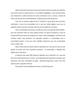 Muito importante essa parceria que está sendo inserida na escola, pois significa
que teremos não só o apoio técnico, e sim também pedagógico e com conhecimentos
que embasarão a prática docente de nossos professores com o prouca., através de
oficinas de acordo com as dificuldade dos professores,que não são poucas.
Para isso na próxima segunda dia 17 estarão na escola pela parte da tarde,
verificando a nossa real necessidade com o uso das mídias digitais, para que no
segundo semestre possam promover oficinas que nos ajudaram na prática.
Como coordenadora do prouca, acredito que essa é uma grande oportunidade ,
para que possamos fazer do nosso espaço escolar um lugar de pesquisa e troca de
conhecimentos que muito nos ajudaram em nossa prática pedagógica. muito boa essa
iniciativa desses dois doutores em educação trazerem a universidade para a
comunidade escolar. é isso que como cidadãos esperamos que uma universidade
como a Ufopa faça.
Nossa escola está de braços abertos esperando por essa parceria que já está
agindo na escola com seus estudantes bolsistas , na restauração e migração dos
laptops para o ubuntuca.
já estamos com quase 200 máquinas migradas com o UbuntUca 3.0 , que está
bem mias interessantes para os alunos , principalmente pelo aplicativo g-compris, que
apresenta uma certa variedades de jogos educativos.Esperamos contar com essa
parceria para o segundo semestre
Encerramos nossas atividades do Prouca no dia 24 de junho.
 