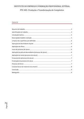 INSTITUTO DO EMPREGO E FORMAÇÃO PROFISSIONAL SETÚBAL
PTC 005- Produção e Transformação de Compósitos
Página2
ÍNDICE
Resumo do trabalho...................................................................................................................... 3
identificação do trabalho .............................................................................................................. 3
Introdução teórica......................................................................................................................... 5
Descriçãodo trabalho realizado .................................................................................................... 5
Limpeza das superfícies pré-definidas .......................................................................................... 6
Aplicação de desmoldante liquido................................................................................................ 6
Aplicação das fibras....................................................................................................................... 6
Inicio do processo de Vacuo.......................................................................................................... 6
Aplicação da pelicula desmoldante (processo de vácuo) ............................................................. 6
Aplicação da manta (processo de vácuo)...................................................................................... 7
Ensacamento (processo de vácuo)................................................................................................ 7
Finalização do processo de vácuo................................................................................................. 7
Processo do forno ......................................................................................................................... 7
Características do material e da amostra ..................................................................................... 8
Conclusão...................................................................................................................................... 9
Bibliografia .................................................................................................................................... 9
 