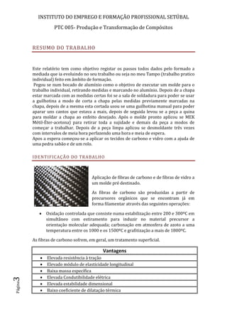 INSTITUTO DO EMPREGO E FORMAÇÃO PROFISSIONAL SETÚBAL
PTC 005- Produção e Transformação de Compósitos
Página3
RESUMO DO TRABALHO
Este relatório tem como objetivo registar os passos todos dados pelo formado a
mediada que ia evoluindo no seu trabalho ou seja no meu Tampo (trabalho pratico
individual) feito em âmbito de formação.
Pegou se num bocado de alumínio como o objetivo de executar um molde para o
trabalho individual, retirando medidas e marcando no alumínio. Depois de a chapa
estar marcada com as medidas certas foi se a sala de soldadura para poder se usar
a guilhotina a modo de corta a chapa pelas medidas previamente marcadas na
chapa, depois de a mesma esta cortada usou se uma guilhotina manual para poder
aparar uns cantos que estava a mais, depois de seguida levou se a peça a quina
para moldar a chapa ao enfeito desejado. Após o molde pronto aplicou se MEK
Métil-Éter-acetona) para retirar toda a sujidade e demais da peça a modos de
começar a trabalhar. Depois de a peça limpa aplicou se desmoldante três vezes
com intervalos de meia hora perfazendo uma hora e meia de espera.
Apos a espera começou-se a aplicar os tecidos de carbono e vidro com a ajuda de
uma pedra sabão e de um rolo.
IDENTIFICAÇÃO DO TRABALHO
Aplicação de fibras de carbono e de fibras de vidro a
um molde pré destinado.
As fibras de carbono são produzidas a partir de
precursores orgânicos que se encontram já em
forma filamentar através das seguintes operações:
 Oxidação controlada que consiste numa estabilização entre 200 e 300ºC em
simultâneo com estiramento para induzir no material precursor a
orientação molecular adequada; carbonação em atmosfera de azoto a uma
temperatura entre os 1000 e os 1500ºC e grafitização a mais de 1800ºC.
As fibras de carbono sofrem, em geral, um tratamento superficial.
Vantagens
 Elevada resistência à tração
 Elevado módulo de elasticidade longitudinal
 Baixa massa específica
 Elevada Condutibilidade elétrica
 Elevada estabilidade dimensional
 Baixo coeficiente de dilatação térmica
 