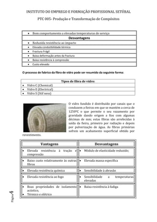 INSTITUTO DO EMPREGO E FORMAÇÃO PROFISSIONAL SETÚBAL
PTC 005- Produção e Transformação de Compósitos
Página4
 Bom comportamento a elevadas temperaturas de serviço
Desvantagens
 Reduzida resistência ao impacto
 Elevada condutibilidade térmica
 Fractura Frágil
 Baixa deformação antes da fractura
 Baixa resistência à compressão
 Custo elevado
O processo de fabrico da fibra de vidro pode ser resumido da seguinte forma:
O vidro fundido é distribuído por canais que o
conduzem a fieiras em que se mantém a cerca de
1250ºC o que permite o seu vazamento por
gravidade dando origem a fios com algumas
décimas de mm; estas fibras são arrefecidas à
saída da fieira, primeiro por radiação e depois
por pulverização de água. As fibras primárias
sofrem um acabamento superficial obtido por
revestimento.
Vantagens Desvantagens
 Elevada resistência à tração e
compressão
 Módulo de elasticidade reduzido;
 Baixo custo relativamente às outras
fibras
 Elevada massa específica
 Elevada resistência química  Sensibilidade à abrasão
 Elevada resistência ao fogo  Sensibilidade a temperaturas
elevadas
 Boas propriedades de isolamento
acústico,
 Térmico e elétrico
 Baixa resistência à fadiga
Tipos de fibra de vidro:
 Vidro C (Chemical)
 Vidro E (Electrical)
 Vidro S (Stif ness)
 