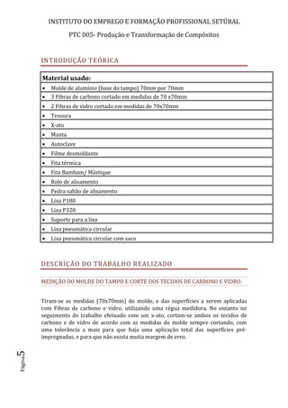 INSTITUTO DO EMPREGO E FORMAÇÃO PROFISSIONAL SETÚBAL
PTC 005- Produção e Transformação de Compósitos
Página5
INTRODUÇÃO TEÓRICA
Material usado:
 Molde de alumínio (base do tampo) 70mm por 70mm
 3 Fibras de carbono cortado em medidas de 70 x70mm
 2 Fibras de vidro cortado em medidas de 70x70mm
 Tesoura
 X-ato
 Manta
 Autoclave
 Filme desmoldante
 Fita térmica
 Fita Bambam/ Mástique
 Rolo de alisamento
 Pedra sabão de alisamento
 Lixa P180
 Lixa P320
 Suporte para a lixa
 Lixa pneumática circular
 Lixa pneumática circular com saco
DESCRIÇÃO DO TRABALHO REALIZADO
MEDIÇÃO DO MOLDE DO TAMPO E CORTE DOS TECIDOS DE CARBONO E VIDRO:
Tiram-se as medidas (70x70mm) do molde, e das superfícies a serem aplicadas
com Fibras de carbono e vidro, utilizando uma régua medidora. No entanto no
seguimento do trabalho efetuado com um x-ato, cortam-se ambos os tecidos de
carbono e de vidro de acordo com as medidas do molde sempre cortando, com
uma tolerância a mais para que haja uma aplicação total das superfícies pré-
impregnadas, e para que não exista muita margem de erro.
 