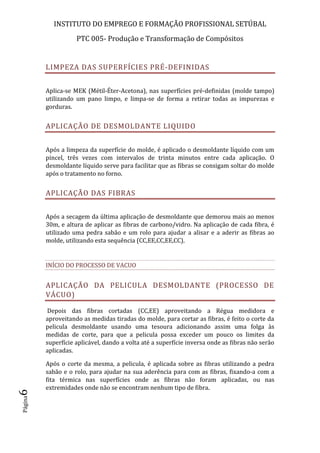 INSTITUTO DO EMPREGO E FORMAÇÃO PROFISSIONAL SETÚBAL
PTC 005- Produção e Transformação de Compósitos
Página6
LIMPEZA DAS SUPERFÍCIES PRÉ-DEFINIDAS
Aplica-se MEK (Métil-Éter-Acetona), nas superfícies pré-definidas (molde tampo)
utilizando um pano limpo, e limpa-se de forma a retirar todas as impurezas e
gorduras.
APLICAÇÃO DE DESMOLDANTE LIQUIDO
Após a limpeza da superfície do molde, é aplicado o desmoldante líquido com um
pincel, três vezes com intervalos de trinta minutos entre cada aplicação. O
desmoldante líquido serve para facilitar que as fibras se consigam soltar do molde
após o tratamento no forno.
APLICAÇÃO DAS FIBRAS
Após a secagem da última aplicação de desmoldante que demorou mais ao menos
30m, e altura de aplicar as fibras de carbono/vidro. Na aplicação de cada fibra, é
utilizado uma pedra sabão e um rolo para ajudar a alisar e a aderir as fibras ao
molde, utilizando esta sequência (CC,EE,CC,EE,CC).
INÍCIO DO PROCESSO DE VACUO
APLICAÇÃO DA PELICULA DESMOLDANTE (PROCESSO DE
VÁCUO)
Depois das fibras cortadas (CC,EE) aproveitando a Régua medidora e
aproveitando as medidas tiradas do molde, para cortar as fibras, é feito o corte da
pelicula desmoldante usando uma tesoura adicionando assim uma folga às
medidas de corte, para que a pelicula possa exceder um pouco os limites da
superfície aplicável, dando a volta até a superfície inversa onde as fibras não serão
aplicadas.
Após o corte da mesma, a pelicula, é aplicada sobre as fibras utilizando a pedra
sabão e o rolo, para ajudar na sua aderência para com as fibras, fixando-a com a
fita térmica nas superfícies onde as fibras não foram aplicadas, ou nas
extremidades onde não se encontram nenhum tipo de fibra.
 