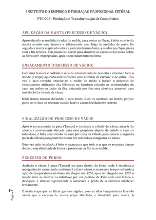 INSTITUTO DO EMPREGO E FORMAÇÃO PROFISSIONAL SETÚBAL
PTC 005- Produção e Transformação de Compósitos
Página7
APLICAÇÃO DA MANTA (PROCESSO DE VÁCUO)
Aproveitando as medidas tiradas do molde, para cortar as fibras, é feito o corte da
manta usando uma tesoura e adicionando uma folga às medidas de corte. De
seguida a manta é aplicada sobre a pelicula desmoldante, a modos que fique presa
com a fita térmica. Esta manta vai servir para absorver os excessos da resina, sobre
as fibras pré-impregnadas, após o seu tratamento no forno.
ENSACAMENTO (PROCESSO DE VÁCUO)
Com uma tesoura é cortado o saco de ensacamento de maneira a envolver todo o
molde (Tampo) aplicado anteriormente com as fibras de carbono e de vidro. Uma
vez o saco cortado, envolve-se o molde de modo a iniciar o processo de
ensacamento utilizando fita Mástique ou Bambam colando as extremidades do
saco em ambos os lados da fita, deixando por fim uma abertura acessível para
instalação da válvula de vácuo.
OBS: Nunca ensacar deixando o saco muito justo ou apertado ao molde, porque
pode ter o risco de rebentar ou não fazer o vácuo devidamente correto.
FINALIZAÇÃO DO PROCESSO DE VÁCUO
Após o ensacamento da peça (Tampo) é instalada a válvula de vácuo, através da
abertura previamente deixada para esse propósito depois de colado o saco na
totalidade, é feita uma incisão no saco por cima da válvula para colocar a segunda
parte da válvula para posteriormente ser colocada a mangueira do vácuo.
Uma vez tudo instalado, é feito o vácuo para que todo o ar que se encontra dentro
do saco seja eliminado de forma a pressionar as fibras ao molde.
PROCESSO DO FORNO
Acabado o vácuo, à peça (Tampo) vai para dentro do forno onde é instalada a
mangueira do vácuo, onde continuará a fazer vácuo, e ao mesmo tempo sofrendo a
ação de temperaturas no forno ate chegar aos 125º, apos ter chegado aos 125º o
molde deve se manter na autoclave por um período de 45m após esse tempo e
desligado e abre-se ligeiramente a autoclave a ponto de o material arrefecer
lentamente.
É nesta etapa que as fibras ganham rigidez, com as altas temperaturas fazendo
assim que o excesso de resina seque libertado, e absorvido pela manta. A
 
