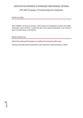 INSTITUTO DO EMPREGO E FORMAÇÃO PROFISSIONAL SETÚBAL
PTC 005- Produção e Transformação de Compósitos
Página9
CONCLUSÃO
Este trabalho serviu para praticar e fazer peças em compósitos através de moldes,
utilizando varias técnicas e materiais para esse aspeto dominando essas técnicas
que serão uteis para o meu futuro.
BIBLIOGRAFIA
Dados fornecidos pela formadora no âmbito de formação profissional
E fichas fornecidas pelos fornecedores dos materiais usados (carbono e vidro)
 