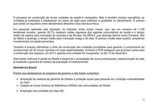 O processo de construção de novas unidades de saúde é necessário. Mas é também preciso requalificar as
unidades já existentes e estabelecer um plano de ação para melhorar a qualidade no atendimento. É preciso
que exista um equilíbrio entre atendimento eficiente e boa estrutura física.
Em pesquisa realizada pela oposição, foi indicado, entre outras coisas, que, em um universo de 1.130
recifenses ouvidos, apenas 26,7% recebem visitas regulares dos agentes comunitários de saúde e o tempo
médio de espera para marcação de consulta é de 66 dias. Na RPA-4, que abrange bairros como Cordeiro, Ilha
do Retiro e Iputinga, o tempo médio para marcação chega a 83 dias. É preciso mudas esse quadro, ampliando
investimentos na saúde preventiva.
Também é preciso intensificar o ritmo de construção das unidades prometidas para garantir o cumprimento do
compromisso de 20 novas Upinhas e 6 Upas especialidades. Embora a PCR assegure que já possui verba para
a construção dos espaços, em 2013, apenas uma unidade foi inaugurada, no dia 13 de dezembro.
Para tentar melhorar à saúde do Recife é essencial a contratação de novos profissionais, reestruturação da rede
já existente e garantia do acesso da população à medicamentos
Assistência Social
Pontos que destacamos do programa de governo e não foram cumpridos:
• Ampliação do sistema de garantia de direitos e proteção social para pessoas em condição vulnerabilidade
ou risco.
• Criação de novos Centros de Referência (CRAS) nas comunidades do Recife
• Ampliação das unidades de Caps-AD.
12

 