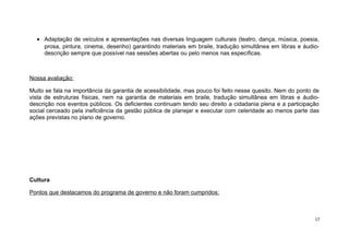 • Adaptação de veículos e apresentações nas diversas linguagem culturais (teatro, dança, música, poesia,
prosa, pintura, cinema, desenho) garantindo materiais em braile, tradução simultânea em libras e áudiodescrição sempre que possível nas sessões abertas ou pelo menos nas específicas.

Nossa avaliação:
Muito se fala na importância da garantia de acessibilidade, mas pouco foi feito nesse quesito. Nem do ponto de
vista de estruturas físicas, nem na garantia de materiais em braile, tradução simultânea em libras e áudiodescrição nos eventos públicos. Os deficientes continuam tendo seu direito a cidadania plena e a participação
social cerceado pela ineficiência da gestão pública de planejar e executar com celeridade ao menos parte das
ações previstas no plano de governo.

Cultura
Pontos que destacamos do programa de governo e não foram cumpridos:

17

 