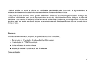 Coelhos; Parque do Jiquiá e Parque da Tamarineira; permanecem sem conclusão. A regulamentação e
implantação do sistema municipal de unidades protegidas também não foi concluída.
Outro ponto que se relaciona com a questão ambiental e ainda não teve implantação iniciada é a criação de
ciclofaixas permanentes, para que a população tenha a bicicleta como alternativa viável e segura de meio de
transporte todos os dias da semana. O que temos hoje no Recife é o projeto de ciclofaixas móveis nos fins de
semana, ação que acaba atendendo apenas uma pequena parcela da população que utiliza a bicicleta como
forma de lazer.

Educação
Pontos que destacamos do programa de governo e não foram cumpridos:
• Construção de 42 unidades de educação infantil (atrasado).
• Implantação do PROUNI municipal.
• Universalização do ensino integral
• Ampliação da rede e qualificação dos professores
Nossa avaliação:

9

 