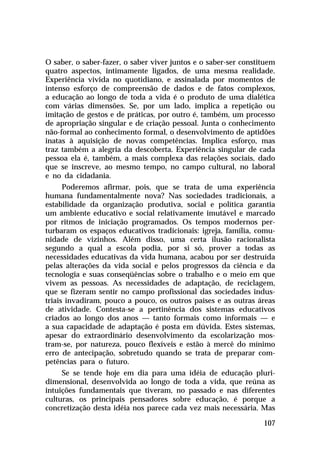 O saber, o saber-fazer, o saber viver juntos e o saber-ser constituem
quatro aspectos, intimamente ligados, de uma mesma realidade.
Experiência vivida no quotidiano, e assinalada por momentos de
intenso esforço de compreensão de dados e de fatos complexos,
a educação ao longo de toda a vida é o produto de uma dialética
com várias dimensões. Se, por um lado, implica a repetição ou
imitação de gestos e de práticas, por outro é, também, um processo
de apropriação singular e de criação pessoal. Junta o conhecimento
não-formal ao conhecimento formal, o desenvolvimento de aptidões
inatas à aquisição de novas competências. Implica esforço, mas
traz também a alegria da descoberta. Experiência singular de cada
pessoa ela é, também, a mais complexa das relações sociais, dado
que se inscreve, ao mesmo tempo, no campo cultural, no laboral
e no da cidadania.
      Poderemos afirmar, pois, que se trata de uma experiência
humana fundamentalmente nova? Nas sociedades tradicionais, a
estabilidade da organização produtiva, social e política garantia
um ambiente educativo e social relativamente imutável e marcado
por ritmos de iniciação programados. Os tempos modernos per-
turbaram os espaços educativos tradicionais: igreja, família, comu-
nidade de vizinhos. Além disso, uma certa ilusão racionalista
segundo a qual a escola podia, por si só, prover a todas as
necessidades educativas da vida humana, acabou por ser destruída
pelas alterações da vida social e pelos progressos da ciência e da
tecnologia e suas conseqüências sobre o trabalho e o meio em que
vivem as pessoas. As necessidades de adaptação, de reciclagem,
que se fizeram sentir no campo profissional das sociedades indus-
triais invadiram, pouco a pouco, os outros países e as outras áreas
de atividade. Contesta-se a pertinência dos sistemas educativos
criados ao longo dos anos — tanto formais como informais — e
a sua capacidade de adaptação é posta em dúvida. Estes sistemas,
apesar do extraordinário desenvolvimento da escolarização mos-
tram-se, por natureza, pouco flexíveis e estão à mercê do mínimo
erro de antecipação, sobretudo quando se trata de preparar com-
petências para o futuro.
     Se se tende hoje em dia para uma idéia de educação pluri-
dimensional, desenvolvida ao longo de toda a vida, que reúna as
intuições fundamentais que tiveram, no passado e nas diferentes
culturas, os principais pensadores sobre educação, é porque a
concretização desta idéia nos parece cada vez mais necessária. Mas

                                                                 107
 